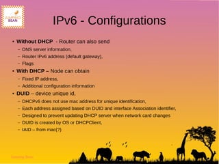 Jumping Bean
IPv6 - Configurations
● Without DHCP - Router can also send
– DNS server information,
– Router IPv6 address (default gateway),
– Flags
● With DHCP – Node can obtain
– Fixed IP address,
– Additional configuration information
● DUID – device unique id,
– DHCPv6 does not use mac address for unique identification,
– Each address assigned based on DUID and interface Association identifier,
– Designed to prevent updating DHCP server when network card changes
– DUID is created by OS or DHCPClient,
– IAID – from mac(?)
 