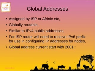Jumping Bean
Global Addresses
● Assigned by ISP or Afrinic etc,
● Globally routable,
● Similar to IPv4 public addresses,
● For ISP router will need to receive IPv6 prefix
for use in configuring IP addresses for nodes,
● Global address current start with 2001::
 