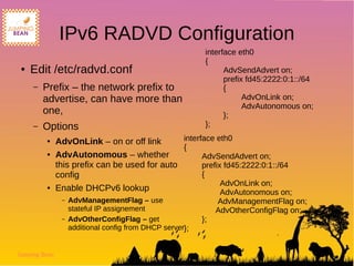 Jumping Bean
IPv6 RADVD Configuration
● Edit /etc/radvd.conf
– Prefix – the network prefix to
advertise, can have more than
one,
– Options
● AdvOnLink – on or off link
● AdvAutonomous – whether
this prefix can be used for auto
config
● Enable DHCPv6 lookup
– AdvManagementFlag – use
stateful IP assignement
– AdvOtherConfigFlag – get
additional config from DHCP server
interface eth0
{
AdvSendAdvert on;
prefix fd45:2222:0:1::/64
{
AdvOnLink on;
AdvAutonomous on;
};
};
interface eth0
{
AdvSendAdvert on;
prefix fd45:2222:0:1::/64
{
AdvOnLink on;
AdvAutonomous on;
AdvManagementFlag on;
AdvOtherConfigFlag on;
};
};
 