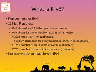 Jumping Bean
What is IPv6?
● Replacement for IPv4,
● 128 bit IP address
– IPv4 allowed for 4.3 billion possible addresses,
– IPv6 allows for 340 undecillion addresses 3.40E38,
– 7.9E28 more than IPv4 addresses,
– ~ 4.8x1028 addresses for every human on earth (7 billion people).
– 1E32 – number of stars in the universe (estimated)
– 1E82 – number of atoms in the universe (estimated)
● Not backwardly compatible with IPv4
 