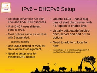 Jumping Bean
IPv6 – DHCPv6 Setup
● Isc-dhcp-server can run both
IPv4 and IPv6 DHCP services,
● IPv6 DHCP uses different
ports to IPv4,
● Most options same as for IPv4
with 6 appended,
– subnet6, range6
● Use DUID instead of MAC for
static address assignment,
● Need to setup keys for
dynamic DNS update
● Ubuntu 14.04 – has a bug
cannot start dhcp server with
“-6” option to enable ipv6.
● Usually edit /etc/default/isc-
dhcp-server and add “-6” to
options
● Need to add to rc.local for
now
● “sudo dhcpd -6 -cf /etc/dhcp/dhcpd.conf -lf
/var/lib/dhcp/dhcpd.leases wlan0”
 