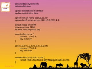 Jumping Bean
ddns-update-style interim;
ddns-updates on;
update-conflict-detection false;
update-optimization false;
option domain-name "jozilug.co.za";
option dhcp6.name-servers fd5d:12c9:2201:1::2;
default-lease-time 600;
max-lease-time 7200;
include "/etc/dhcp/rndc.key";
zone jozilug.co.za. {
primary 127.0.0.1;
key rndc-key;
}
zone 1.0.0.0.1.0.2.2.c.9.2.1.d.5.d.f {
primary 127.0.0.1;
key rndc-key;
}
subnet6 fd5d:12c9:2201:1::/64 {
range6 fd5d:12c9:2201:1::100 fd5d:12c9:2201:1::200;
};
 