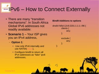 Jumping Bean
IPv6 – How to Connect Externally
● There are many “transition
mechanisms”. In South Africa
Global IPv6 addresses not
readily available:
● Scenario 1 – Your ISP gives
you an IPv4 address,
– Option 1:
● Use only IPv6 internally and
use NAT64(tagya),
● Configure bind9 to return all
IPv4 addresses as “fake” ipv6
addresses,
Bind9 Additions to options
dns64 fd5d:12c9:2201:1:1:1::/96 {
clients {
any;
};
exclude {
any;
};
};
 