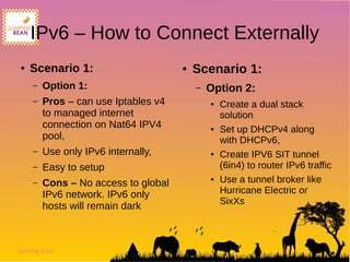 Jumping Bean
IPv6 – How to Connect Externally
● Scenario 1:
– Option 1:
– Pros – can use Iptables v4
to managed internet
connection on Nat64 IPV4
pool,
– Use only IPv6 internally,
– Easy to setup
– Cons – No access to global
IPv6 network. IPv6 only
hosts will remain dark
● Scenario 1:
– Option 2:
● Create a dual stack
solution
● Set up DHCPv4 along
with DHCPv6,
● Create IPV6 SIT tunnel
(6in4) to router IPv6 traffic
● Use a tunnel broker like
Hurricane Electric or
SixXs
 