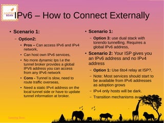 Jumping Bean
IPv6 – How to Connect Externally
● Scenario 1:
– Option2:
● Pros – Can access IPv6 and IPv4
network,
● Can host own IPv6 services,
● No more dynamic Ips I.e the
tunnel broker provides a global
IPV6 address you can access
from any IPv6 network
● Cons - Tunnel is slow, need to
route traffic overseas,
● Need a static IPv4 address on the
local tunnel side or have to update
tunnel information at broker.
● Scenario 1:
– Option 3: use dual stack with
torendo tunnelling. Requires a
global IPv6 address,
● Scenario 2: Your ISP gives you
an IPv6 address and no IPv4
address
– Option 1: Use 6to4 relay at ISP?,
– Note: Most services should start to
be available from IPv6 addresses
as adoption grows
– IPv4 only hosts will be dark.
– Transition mechanisms available
 