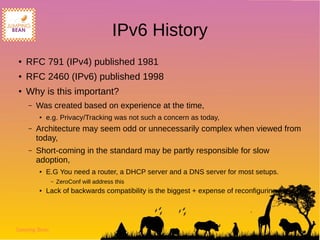 Jumping Bean
IPv6 History
● RFC 791 (IPv4) published 1981
● RFC 2460 (IPv6) published 1998
● Why is this important?
– Was created based on experience at the time,
● e.g. Privacy/Tracking was not such a concern as today,
– Architecture may seem odd or unnecessarily complex when viewed from
today,
– Short-coming in the standard may be partly responsible for slow
adoption,
● E.G You need a router, a DHCP server and a DNS server for most setups.
– ZeroConf will address this
● Lack of backwards compatibility is the biggest + expense of reconfiguring network
 
