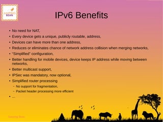 Jumping Bean
IPv6 Benefits
● No need for NAT,
● Every device gets a unique, publicly routable, address,
● Devices can have more than one address,
● Reduces or eliminates chance of network address collision when merging networks,
● “Simplified” configuration,
● Better handling for mobile devices, device keeps IP address while moving between
networks,
● Better multicast support,
● IPSec was mandatory, now optional,
● Simplified router processing
– No support for fragmentation,
– Packet header processing more efficient
● ...
 