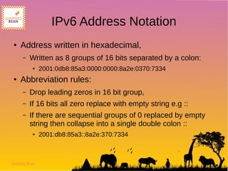 Jumping Bean
IPv6 Address Notation
● Address written in hexadecimal,
– Written as 8 groups of 16 bits separated by a colon:
● 2001:0db8:85a3:0000:0000:8a2e:0370:7334
● Abbreviation rules:
– Drop leading zeros in 16 bit group,
– If 16 bits all zero replace with empty string e.g ::
– If there are sequential groups of 0 replaced by empty
string then collapse into a single double colon ::
● 2001:db8:85a3::8a2e:370:7334
 