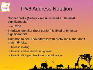 Jumping Bean
IPv6 Address Notation
● Subnet prefix (Network mask) is fixed at 64 most
significant bits
– no CIDR,
● Interface identifier (host portion) is fixed at 64 least
significant bits
● Common to see IPv6 address with prefix mask that don't
match 64 bits,
– Used in routing,
– Used in address block assignment,
– Used in slicing up blocks for special usage
 