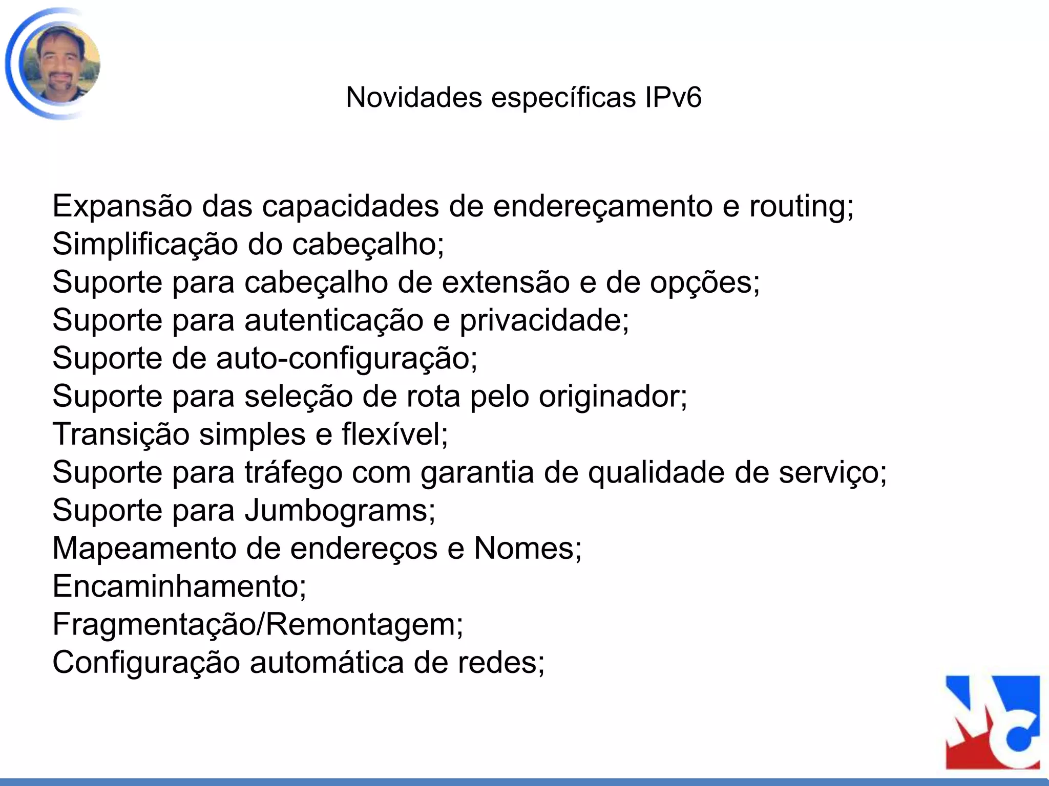Novidades específicas IPv6
Expansão das capacidades de endereçamento e routing;
Simplificação do cabeçalho;
Suporte para cabeçalho de extensão e de opções;
Suporte para autenticação e privacidade;
Suporte de auto-configuração;
Suporte para seleção de rota pelo originador;
Transição simples e flexível;
Suporte para tráfego com garantia de qualidade de serviço;
Suporte para Jumbograms;
Mapeamento de endereços e Nomes;
Encaminhamento;
Fragmentação/Remontagem;
Configuração automática de redes;
 