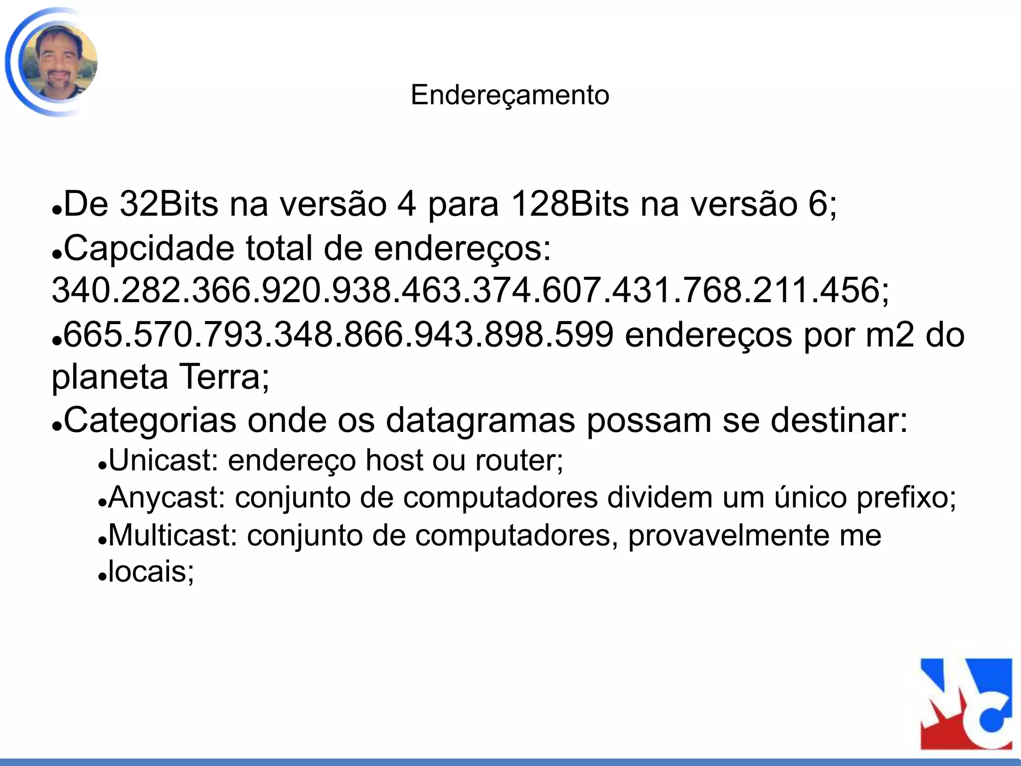 Endereçamento
De 32Bits na versão 4 para 128Bits na versão 6;
Capcidade total de endereços:
340.282.366.920.938.463.374.607.431.768.211.456;
665.570.793.348.866.943.898.599 endereços por m2 do
planeta Terra;
Categorias onde os datagramas possam se destinar:
Unicast: endereço host ou router;
Anycast: conjunto de computadores dividem um único prefixo;
Multicast: conjunto de computadores, provavelmente me
locais;
 