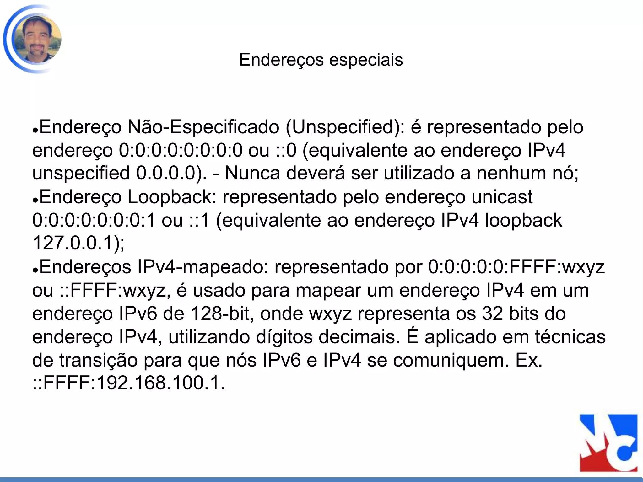 Endereços especiais
Endereço Não-Especificado (Unspecified): é representado pelo
endereço 0:0:0:0:0:0:0:0 ou ::0 (equivalente ao endereço IPv4
unspecified 0.0.0.0). - Nunca deverá ser utilizado a nenhum nó;
Endereço Loopback: representado pelo endereço unicast
0:0:0:0:0:0:0:1 ou ::1 (equivalente ao endereço IPv4 loopback
127.0.0.1);
Endereços IPv4-mapeado: representado por 0:0:0:0:0:FFFF:wxyz
ou ::FFFF:wxyz, é usado para mapear um endereço IPv4 em um
endereço IPv6 de 128-bit, onde wxyz representa os 32 bits do
endereço IPv4, utilizando dígitos decimais. É aplicado em técnicas
de transição para que nós IPv6 e IPv4 se comuniquem. Ex.
::FFFF:192.168.100.1.
 