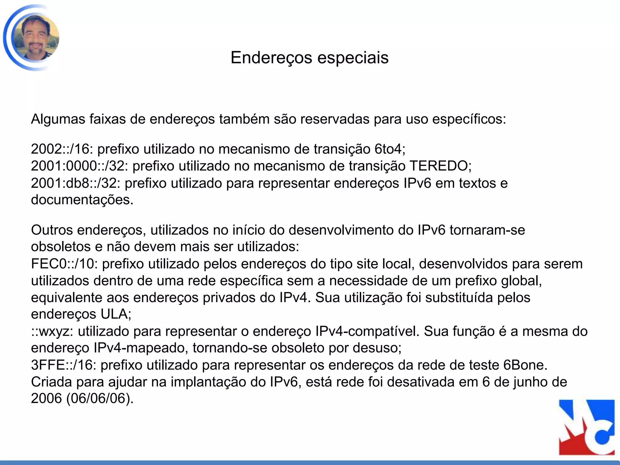 Endereços especiais
Algumas faixas de endereços também são reservadas para uso específicos:
2002::/16: prefixo utilizado no mecanismo de transição 6to4;
2001:0000::/32: prefixo utilizado no mecanismo de transição TEREDO;
2001:db8::/32: prefixo utilizado para representar endereços IPv6 em textos e
documentações.
Outros endereços, utilizados no início do desenvolvimento do IPv6 tornaram-se
obsoletos e não devem mais ser utilizados:
FEC0::/10: prefixo utilizado pelos endereços do tipo site local, desenvolvidos para serem
utilizados dentro de uma rede específica sem a necessidade de um prefixo global,
equivalente aos endereços privados do IPv4. Sua utilização foi substituída pelos
endereços ULA;
::wxyz: utilizado para representar o endereço IPv4-compatível. Sua função é a mesma do
endereço IPv4-mapeado, tornando-se obsoleto por desuso;
3FFE::/16: prefixo utilizado para representar os endereços da rede de teste 6Bone.
Criada para ajudar na implantação do IPv6, está rede foi desativada em 6 de junho de
2006 (06/06/06).
 