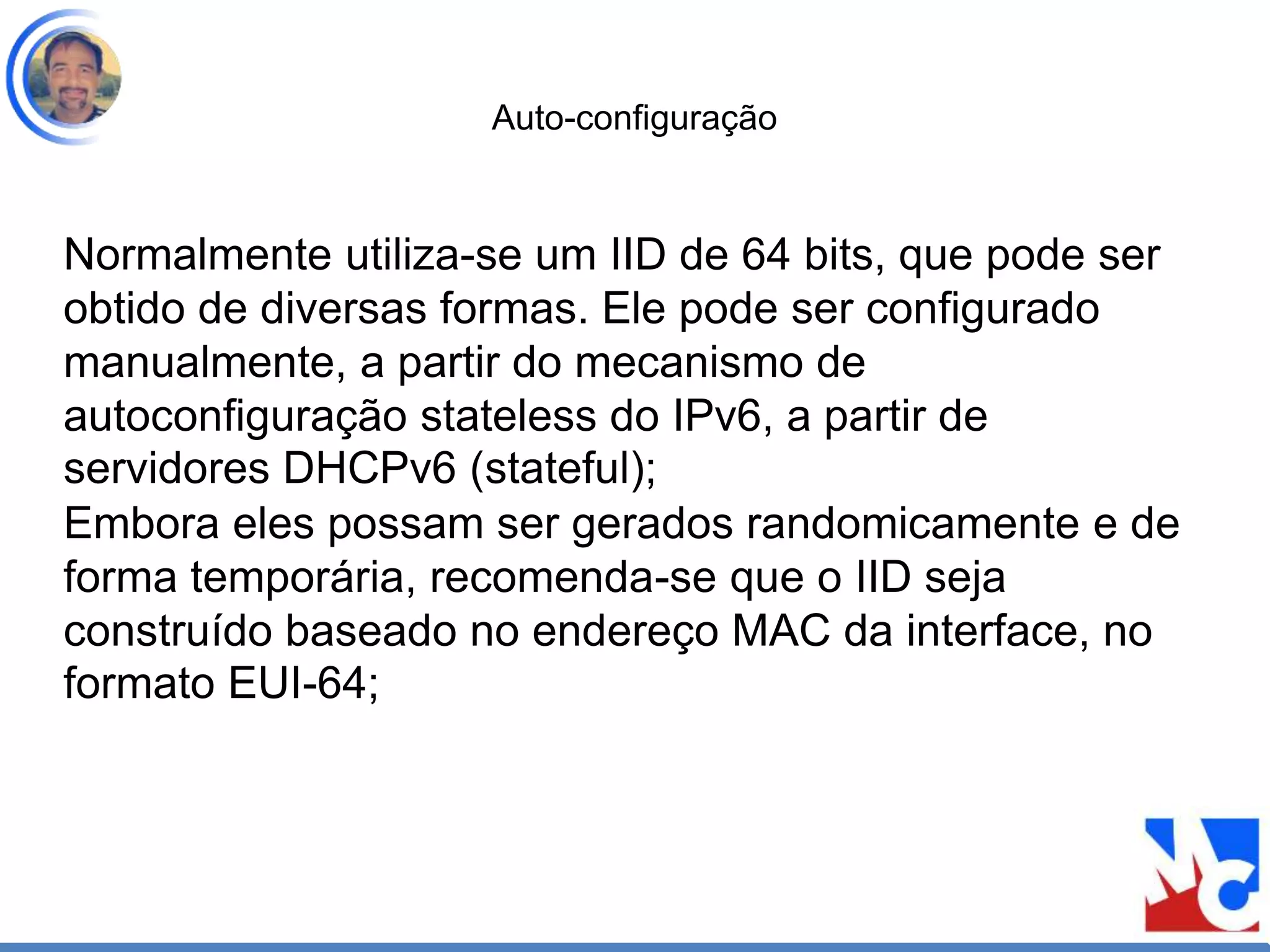 Auto-configuração
Normalmente utiliza-se um IID de 64 bits, que pode ser
obtido de diversas formas. Ele pode ser configurado
manualmente, a partir do mecanismo de
autoconfiguração stateless do IPv6, a partir de
servidores DHCPv6 (stateful);
Embora eles possam ser gerados randomicamente e de
forma temporária, recomenda-se que o IID seja
construído baseado no endereço MAC da interface, no
formato EUI-64;
 
