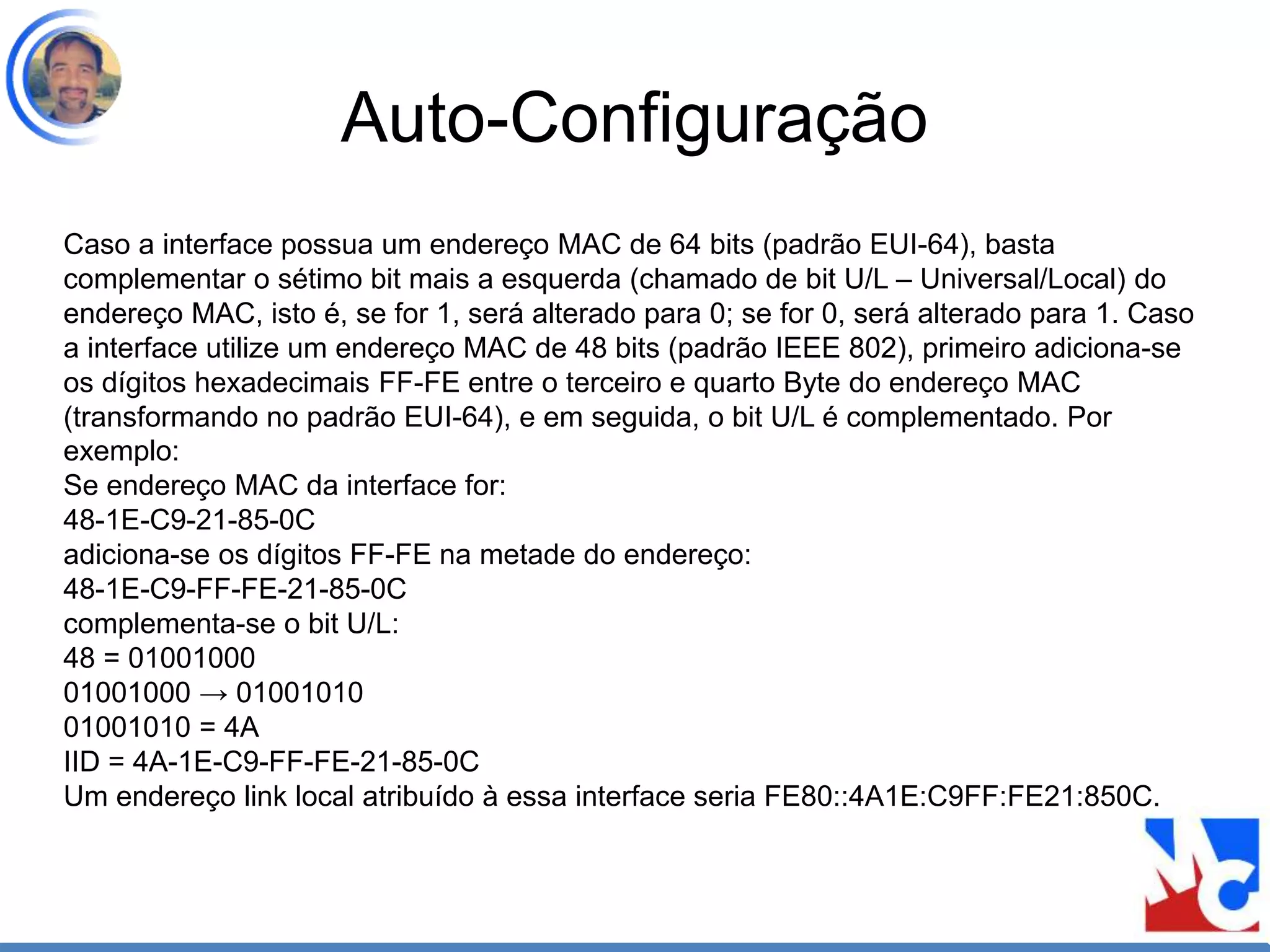 Auto-Configuração
Caso a interface possua um endereço MAC de 64 bits (padrão EUI-64), basta
complementar o sétimo bit mais a esquerda (chamado de bit U/L – Universal/Local) do
endereço MAC, isto é, se for 1, será alterado para 0; se for 0, será alterado para 1. Caso
a interface utilize um endereço MAC de 48 bits (padrão IEEE 802), primeiro adiciona-se
os dígitos hexadecimais FF-FE entre o terceiro e quarto Byte do endereço MAC
(transformando no padrão EUI-64), e em seguida, o bit U/L é complementado. Por
exemplo:
Se endereço MAC da interface for:
48-1E-C9-21-85-0C
adiciona-se os dígitos FF-FE na metade do endereço:
48-1E-C9-FF-FE-21-85-0C
complementa-se o bit U/L:
48 = 01001000
01001000 → 01001010
01001010 = 4A
IID = 4A-1E-C9-FF-FE-21-85-0C
Um endereço link local atribuído à essa interface seria FE80::4A1E:C9FF:FE21:850C.
 