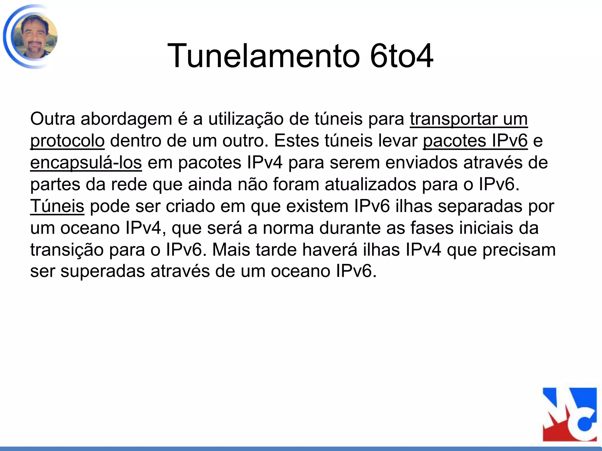 Tunelamento 6to4
Outra abordagem é a utilização de túneis para transportar um
protocolo dentro de um outro. Estes túneis levar pacotes IPv6 e
encapsulá-los em pacotes IPv4 para serem enviados através de
partes da rede que ainda não foram atualizados para o IPv6.
Túneis pode ser criado em que existem IPv6 ilhas separadas por
um oceano IPv4, que será a norma durante as fases iniciais da
transição para o IPv6. Mais tarde haverá ilhas IPv4 que precisam
ser superadas através de um oceano IPv6.
 