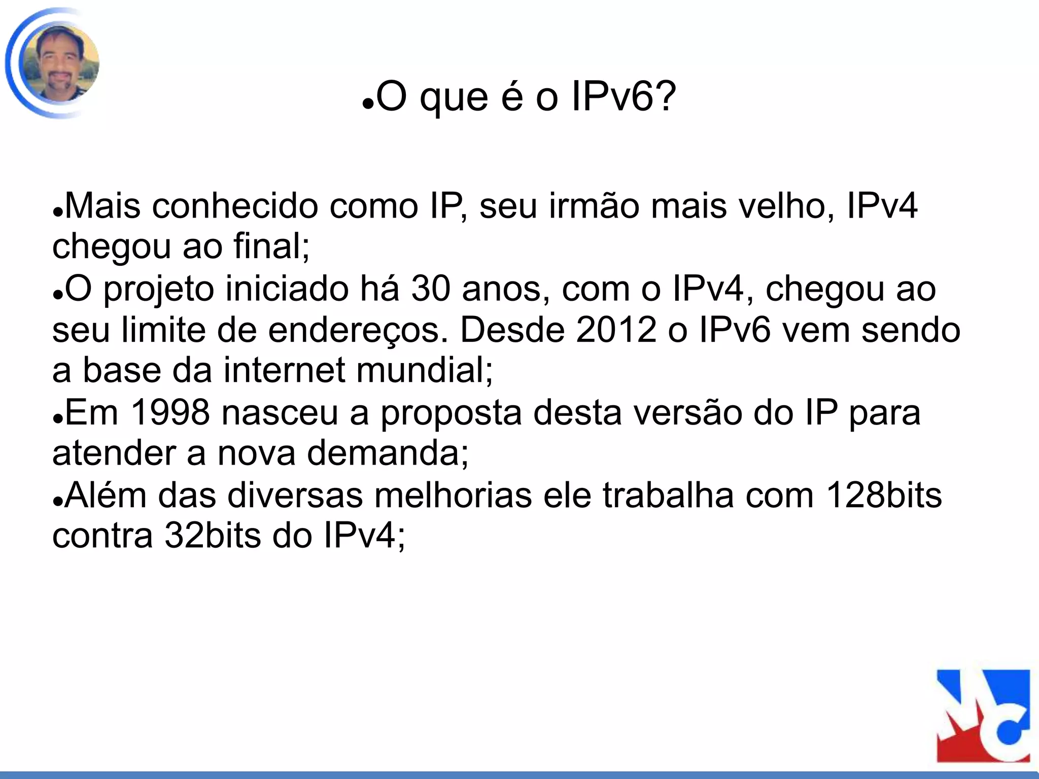 O que é o IPv6?
Mais conhecido como IP, seu irmão mais velho, IPv4
chegou ao final;
O projeto iniciado há 30 anos, com o IPv4, chegou ao
seu limite de endereços. Desde 2012 o IPv6 vem sendo
a base da internet mundial;
Em 1998 nasceu a proposta desta versão do IP para
atender a nova demanda;
Além das diversas melhorias ele trabalha com 128bits
contra 32bits do IPv4;
 