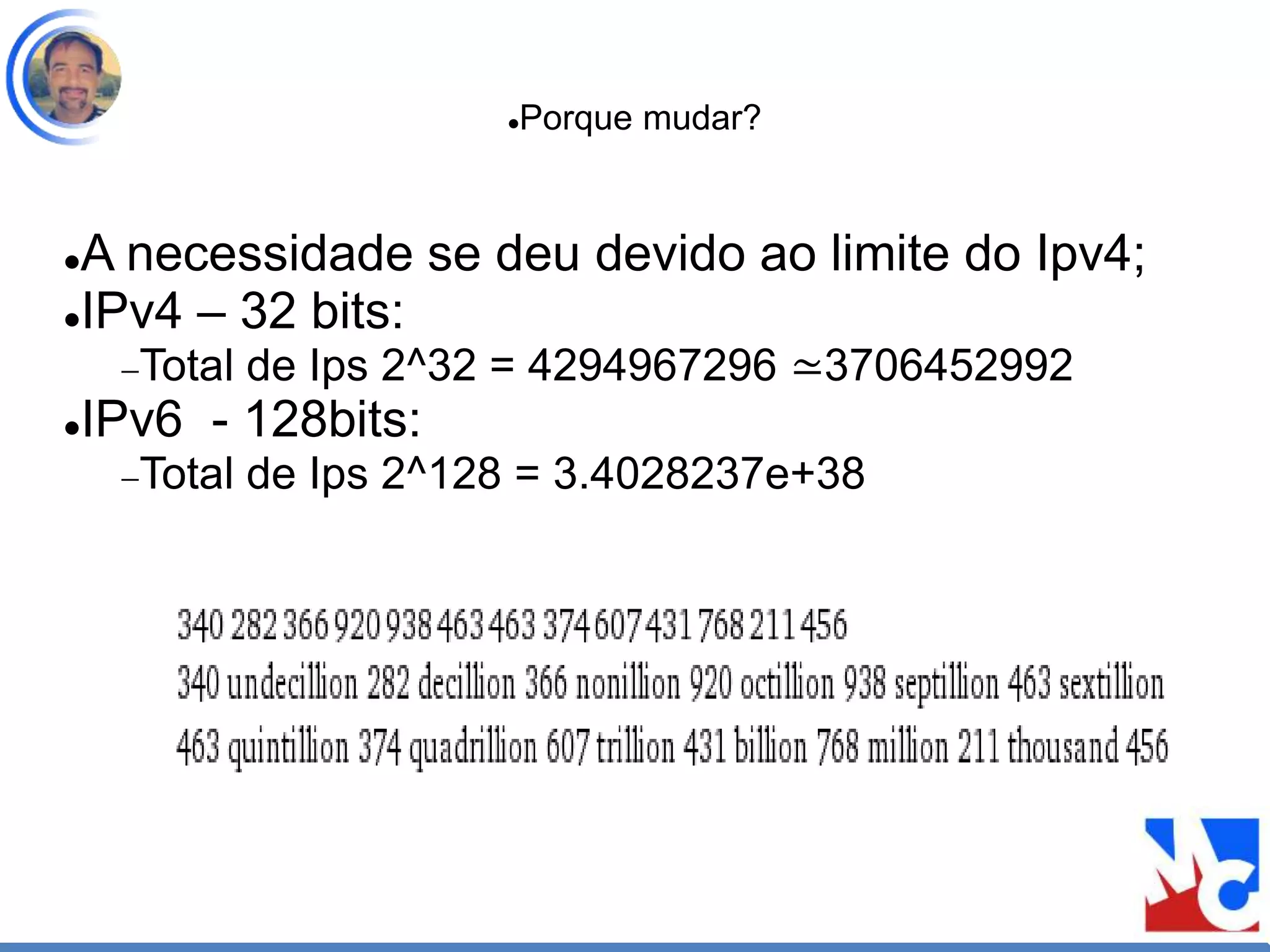 Porque mudar?
A necessidade se deu devido ao limite do Ipv4;
IPv4 – 32 bits:
Total de Ips 2^32 = 4294967296 ≃3706452992
IPv6 - 128bits:
Total de Ips 2^128 = 3.4028237e+38
 