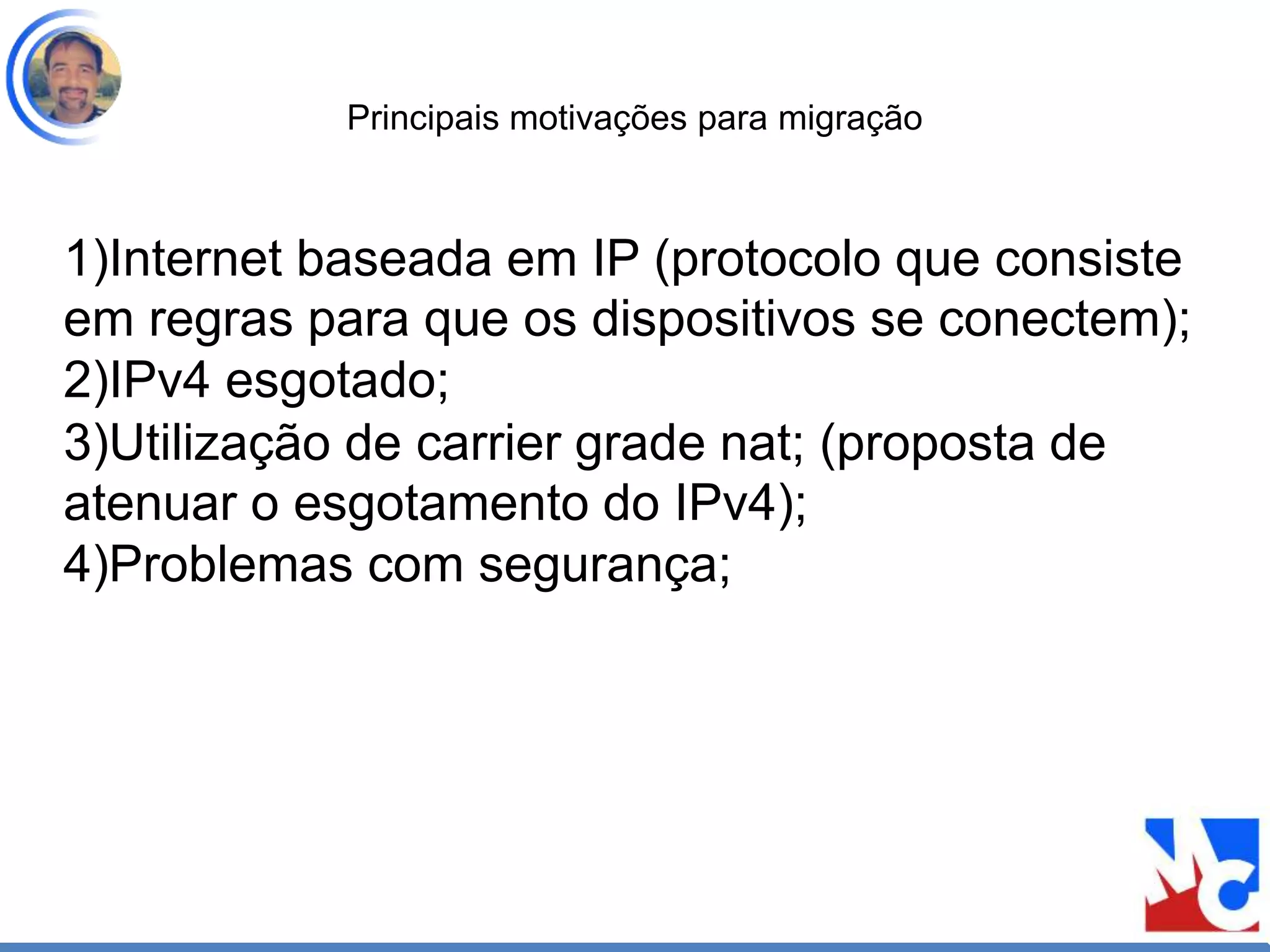 Principais motivações para migração
1)Internet baseada em IP (protocolo que consiste
em regras para que os dispositivos se conectem);
2)IPv4 esgotado;
3)Utilização de carrier grade nat; (proposta de
atenuar o esgotamento do IPv4);
4)Problemas com segurança;
 