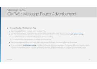 Thomas Moegli
๏ Message Router Advertisement (RA)
๏ Les messages RA sont envoyés par le routeur IPv6
๏ Sur les routeurs Cisco, l’activation des envois se fait par la commande
๏ La commande active le transfert des paquets IPv6 (Forwarding)
๏ La commande active également le routage dynamique IPv6
๏ Les routeurs peuvent être configurés avec une adresse IPv6 sans forcément effectuer du routage
๏ Si la commande unicast- routing n’est pas configurée, les routes statiques IPv6 peuvent être configurés mais le
routeur ne transfère que les paquets générés localement, il ne transmet pas les paquets qui transitent pas lui
Adressage SLAAC
ICMPv6 : Message Router Advertisement
103
Router(config)# ipv6 unicast-routing
ipv6 unicast-routing
 