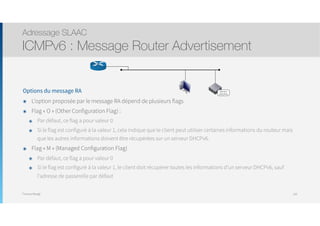 Thomas Moegli
Options du message RA
๏ L’option proposée par le message RA dépend de plusieurs flags
๏ Flag « O » (Other Configuration Flag) :
๏ Par défaut, ce flag a pour valeur 0
๏ Si le flag est configuré à la valeur 1, cela indique que le client peut utiliser certaines informations du routeur mais
que les autres informations doivent être récupérées sur un serveur DHCPv6.
๏ Flag « M » (Managed Configuration Flag)
๏ Par défaut, ce flag a pour valeur 0
๏ Si le flag est configuré à la valeur 1, le client doit récupérer toutes les informations d’un serveur DHCPv6, sauf
l’adresse de passerelle par défaut
Adressage SLAAC
ICMPv6 : Message Router Advertisement
105
Serveur
DHCPv6
 