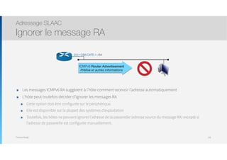 Thomas Moegli
๏ Les messages ICMPv6 RA suggèrent à l’hôte comment recevoir l’adresse automatiquement
๏ L’hôte peut toutefois décider d’ignorer les messages RA
๏ Cette option doit être configurée sur le périphérique.
๏ Elle est disponible sur la plupart des systèmes d’exploitation
๏ Toutefois, les hôtes ne peuvent ignorer l’adresse de la passerelle (adresse source du message RA) excepté si
l’adresse de passerelle est configurée manuellement.
Adressage SLAAC
Ignorer le message RA
108
ICMPv6 Router Advertisement
Préﬁxe et autres informations
2001:DB8:CAFE:1::/64
 