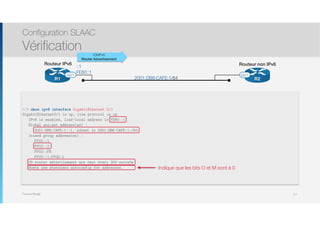 Thomas Moegli
R2R1
Routeur IPv6 Routeur non IPv6
G0/1 G0/1
2001:DB8:CAFE:1/64
::1
FE80::1
Configuration SLAAC
Vérification
117
R1# show ipv6 interface GigabitEthernet 0/1
GigabitEthernet0/1 is up, line protocol is up
IPv6 is enabled, link-local address is FE80::1
Global unicast address(es) :
2001:DB8:CAFE:1::1, subnet is 2001:DB8:CAFE:1:/64
Joined group address(es) :
FF02::1
FF02::2
FF02::FB
FF02::1:FF00:1
ND router advertisement are sent every 200 seconds
Hosts use stateless autoconfig for addresses.
ICMPv6
Router Advertisement
Indique que les bits O et M sont à 0
 