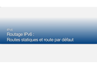 IPv6

Routage IPv6 :  
Routes statiques et route par défaut
 