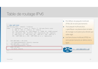 Thomas Moegli
Table de routage IPv6
124
R1# show ipv6 route
IPv6 Routing Table - default - 6 entries
Codes : C - Connected, L - Local, S - Static, U - Per-user Static route 
B - BGP, R - RIP, I1 - ISIS L1, I2 - ISIS L2 
IA - ISIS interarea, IS - ISIS summary, D - EIGRP, EX - EIGRP external 
ND - ND Default, NDp - ND Prefix, DCE - Destination, NDr - Redirect 
O - OSPF Intra, OI - OSPF Inter, OE1 - OSPF ext 1, OE2 - OSPF ext 2 
ON1 - OSPF NSSA ext 1, ON2 - OSPF NSSA ext 2, a - Application
C 2001:DB8:CAFE:1::/64 [0/0]
via GigabitEthernet0/0, directly connected
L 2001:DB8:CAFE:1::1/128 [0/0]
via GigabitEthernet0/0, receive
L FF00::/8 [0/0]
via Null0, receive
R1#
2001:DB8:CAFE:1::/64:1
R1
G0/0
๏ Par défaut, les paquets multicast
(FF00::/8) ne sont pas transmis
๏ Tout paquet multicast plus
« spécifique » se placera dans la table
de routage à une place plus élevée que
cette règle
๏ Les liens locaux multicast (FF02) ne
sont jamais transmis en dehors de la
ligne.
 