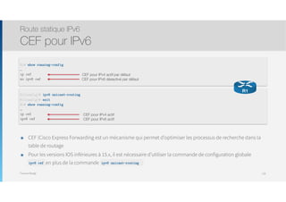 Thomas Moegli
๏ CEF (Cisco Express Forwarding est un mécanisme qui permet d’optimiser les processus de recherche dans la
table de routage
๏ Pour les versions IOS inférieures à 15.x, il est nécessaire d’utiliser la commande de configuration globale  
ipv6 cef en plus de la commande ipv6 unicast-routing
Route statique IPv6
CEF pour IPv6
128
R1# show running-config
…
ip cef
no ipv6 cef
CEF pour IPv4 actif par défaut
CEF pour IPv6 désactivé par défaut
R1(config)# ipv6 unicast-routing
R1(config)# exit
R1# show running-config
…
ip cef
ipv6 cef
CEF pour IPv4 actif
CEF pour IPv6 actif
R1
ipv6 unicast-routingipv6 cef
 