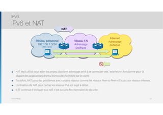 Thomas Moegli
๏ NAT était utilisé pour aider les postes placés en adressage privé à se connecter vers l’extérieur et fonctionne pour la
plupart des applications dont la connexion est initiée par le client
๏ Toutefois, NAT pose des problèmes avec certains réseaux comme les réseaux Peer-to-Peer et l’accès aux réseaux internes.
๏ L’utilisation de NAT pour cacher les réseaux IPv6 est sujet à débat
๏ IETF continue d’indiquer que NAT n’est pas une fonctionnalité de sécurité.
IPv6
IPv6 et NAT
13
Réseau personnel
192.168.1.0/24
(RFC 1918)
Réseau FAI
Adressage
publique
Internet
Adressage
publique
NAT
 