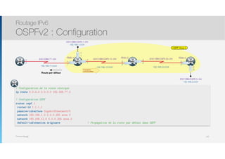 Thomas Moegli
Routage IPv6
OSPFv2 : Configuration
142
OSPF Area 0
2001:DB8:CAFE:12::/64
:2
.2
:1
.1
2001:DB8:CAFE:23::/64
:3
.3
:2
.2
R2
S0/0/0
S0/0/1
2001:DB8:77::/64
:1
.1
ISP
192.168.12.0/24 192.168.23.0/24
R1 S0/0/0
S0/0/1
192.168.1.0/24
2001:DB8:CAFE:1::/64
192.168.77.0/24
192.168.3.0/24
2001:DB8:CAFE:3::/64
R3
S0/0/1
G0/0
G0/0
:1
.1
:3
.3
FE80::1 FE80::2 FE80::3
Route par défaut
! Configuration de la route statique
ip route 0.0.0.0 0.0.0.0 192.168.77.2
! Configuration OSPF
router ospf 1
router-id 1.1.1.1
passive-interface GigabitEthernet0/0
network 192.168.1.0 0.0.0.255 area 0
network 192.168.12.0 0.0.0.255 area 0
default-information originate ! Propagation de la route par défaut dans OSPF
:2
.2
R1
Propagation
route par défaut
 
