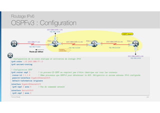 Thomas Moegli
! Configuration de la route statique et activation du routage IPv6
ipv6 route ::/0 2001:DB8:77::2
ipv6 unicast-routing
! Configuration OSPF
ipv6 router ospf 2 ! Le process-ID OSPF ne requiert pas d’être identique sur tous les routeurs
router-id 1.1.1.6 ! Même processus que OSPFv2 pour déterminer le RID. Obligatoire si aucune adresse IPv4 configurée
passive-interface GigabitEthernet0/0
default-information originate
interface GigabitEthernet0/0
ipv6 ospf 2 area 0 ! Pas de commande network
interface Serial0/0/0
ipv6 ospf 2 area 0
R1
Routage IPv6
OSPFv3 : Configuration
144
OSPF Area 0
2001:DB8:CAFE:12::/64
:2
.2
:1
.1
2001:DB8:CAFE:23::/64
:3
.3
:2
.2
R2
S0/0/0
S0/0/1
2001:DB8:77::/64
:1
.1
ISP
192.168.12.0/24 192.168.23.0/24
R1 S0/0/0
S0/0/1
192.168.1.0/24
2001:DB8:CAFE:1::/64
192.168.77.0/24
192.168.3.0/24
2001:DB8:CAFE:3::/64
R3
S0/0/1
G0/0
G0/0
:1
.1
:3
.3
FE80::1 FE80::2 FE80::3
Route par défaut
:2
.2
Propagation
route par défaut
 