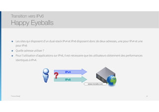 Thomas Moegli
๏ Les sites qui disposent d’un dual-stack IPv4 et IPv6 disposent donc de deux adresses, une pour IPv4 et une
pour IPv6
๏ Quelle adresse utiliser ?
๏ Pour l’utilisation d’applications sur IPv6, il est nécessaire que les utilisateurs obtiennent des performances
identiques à IPv4.
Transition vers IPv6
Happy Eyeballs
20
IPv4
IPv6
?
www.monsite.com
 