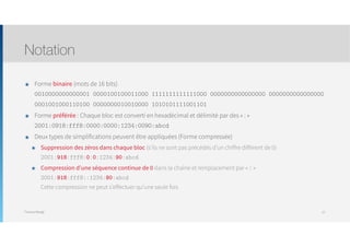 Thomas Moegli
๏ Forme binaire (mots de 16 bits) 
0010000000000001 0000100100011000 1111111111111000 0000000000000000 0000000000000000
0001001000110100 0000000010010000 1010101111001101
๏ Forme préférée : Chaque bloc est converti en hexadécimal et délimité par des « : » 
2001:0918:fff8:0000:0000:1234:0090:abcd
๏ Deux types de simplifications peuvent être appliquées (Forme compressée)
๏ Suppression des zéros dans chaque bloc (s’ils ne sont pas précédés d’un chiffre différent de 0) 
2001:918:fff8:0:0:1234:90:abcd
๏ Compression d’une séquence continue de 0 dans la chaîne et remplacement par « :: » 
2001:918:fff8::1234:90:abcd 
Cette compression ne peut s’effectuer qu’une seule fois
Notation
27
 