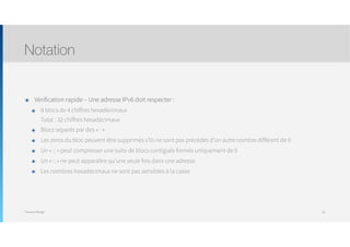 Thomas Moegli
๏ Vérification rapide – Une adresse IPv6 doit respecter :
๏ 8 blocs de 4 chiffres hexadécimaux 
Total : 32 chiffres hexadécimaux
๏ Blocs séparés par des « : »
๏ Les zéros du bloc peuvent être supprimés s’ils ne sont pas précédés d’un autre nombre différent de 0
๏ Un « :: » peut compresser une suite de blocs contiguës formés uniquement de 0
๏ Un « :: » ne peut apparaître qu’une seule fois dans une adresse
๏ Les nombres hexadécimaux ne sont pas sensibles à la casse
Notation
29
 
