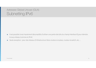 Thomas Moegli
๏ Il est possible (mais hautement déconseillé) d’utiliser une partie des bits du champ Interface ID pour étendre
le sous-réseau (comme en IPv4)
๏ Seule exception : pour des réseaux d’infrastructure (liens routeur-à-routeur, routeur-à-switch, etc…
Adresses Global Unicast (GUA)
Subnetting IPv6
46
 