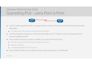 Thomas Moegli
๏ Sur IPv4, il était conseillé d’utiliser un masque /30 pour les liens Point-to-Point afin d’économiser les adresses
disponibles
๏ Un masque /30 n’offre que deux adresses hôtes utilisables
๏ Sur IPv6, le masque à utiliser pour n’avoir que deux hôtes est /127. Toutefois, la raison invoquée pour IPv4
n’est plus valable sous IPv6.
๏ Il est conseillé néanmoins d’utiliser un préfixe /127 sur les liens Point-to-Point
๏ RFC 6164 : Using 127-bit IPv6 Prefixes on Inter-Router Links
๏ Attaques Ping-Pong
๏ Vulnérabilité Neighbor Cache Exhaustion
๏ Il est conseillé d’utiliser un sous-réseau /64 pour chaque sous-réseau /127 nécessaire
Adresses Global Unicast (GUA)
Subnetting IPv6 : Liens Point-à-Point
47
R2R1
 