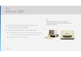 Thomas Moegli
๏ 4.29 milliards d’adresses, permet un ratio 1:1 par
rapport à la population mondiale
๏ Comment était Internet dans les années 1981 ?
๏ Pas de WWW, pas de terminaux mobiles et la plupart des
personnes ne connaissent pratiquement pas Internet
๏ Principalement des mainframes
IPv4
IPv4 en 1981
5
IPv4

IPv4 a été standardisée en 1981, proposant 4.29
milliards d’adresses IP (2
32
) pour une population de 4.41
milliards de personnes.
 