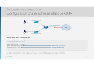 Thomas Moegli
Configuration d’une adresse GUA
Configuration d’une adresse statique GUA
56
R1 :1
2001:DB8:CAFE:3::/64
WAN
S0/0/0
:100
:100
Gi0/0
Gi0/1
2001:DB8:CAFE:1::/64
2001:DB8:CAFE:2::/64
R1# show ipv6 interface brief
…
GigabitEthernet0/0 [up/up]
FE80::FE99:47FF:FE75:C3E0
2001:DB8:CAFE:1::1/64
…
Vérification de la configuration
Adresse Link-local Unicast
Adresse Global Unicast
๏ L’adresse de Link-local est automatiquement configurée pour chaque interface
 