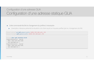 Thomas Moegli
๏ Cette commande facilite le changement du préfixe si nécessaire
๏ L’exemple ci-dessous présente la situation si le client reçoit un nouveau préfixe (par ex. changement de FAI)
Configuration d’une adresse GUA
Configuration d’une adresse statique GUA
58
Router(config)# no ipv6 general-prefix MyGUA 2001:db8:cafe::/48
Router(config)# ipv6 general-prefix MyGUA 2001:db8:beef::/48
Router# show ipv6 interface brief
GigabitEthernet0/0 [up/up]
FE80::7EAD:74FF:FECC:5380
2001:DB8:BEEF:88::1
GigabitEthernet0/1 [up/up]
FE80::7EAD:74FF:FECC:5381
2001:DB8:BEEF:99::1
 