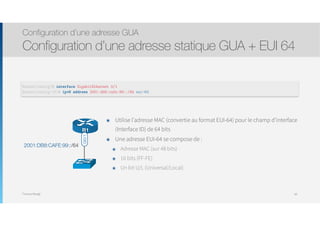Thomas Moegli
๏ Utilise l’adresse MAC (convertie au format EUI-64) pour le champ d’interface
(Interface ID) de 64 bits
๏ Une adresse EUI-64 se compose de :
๏ Adresse MAC (sur 48 bits)
๏ 16 bits (FF-FE)
๏ Un bit U/L (Universal/Local)
Configuration d’une adresse GUA
Configuration d’une adresse statique GUA + EUI 64
60
R1
Gi0/1
2001:DB8:CAFE:99::/64
Router(config)# interface GigabitEthernet 0/1
Router(config-if)# ipv6 address 2001:db8:cafe:99::/64 eui-64
 