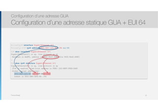 Thomas Moegli
Configuration d’une adresse GUA
Configuration d’une adresse statique GUA + EUI 64
62
R1(config)# interface GigabitEthernet 0/1
R1(config-if)# ipv6 address 2001:db8:cafe:99::/64 eui-64
R1# show interface GigabitEthernet 0/1
GigabitEthernet0/1 is up, line protocol is up
Hardware is AmdFE, address is 0003.6be9.d480 (bia 0003.6be9.d480)
…
R1# show ipv6 interface GigabitEthernet 0/1
GigabitEthernet0/1 is up, line protocol is up
IPv6 is enabled, link-local address is FE80::203:6BFF:FEE9:D480
Global unicast address(es):
2001:db8:cafe:99:203:6BFF:FEE9:D480
subnet is 2001:DB8:CAFE:99::/64
 