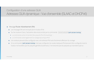 Thomas Moegli
๏ Message Router Advertisement (RA)
๏ Les messages RA sont envoyés par le routeur IPv6
๏ Sur les routeurs Cisco, l’activation des envois se fait par la commande
๏ La commande active le transfert des paquets IPv6 (Forwarding)
๏ La commande active également le routage dynamique IPv6
๏ Les routeurs peuvent être configurés avec une adresse IPv6 sans forcément effectuer du routage
๏ Si la commande unicast- routing n’est pas configurée, les routes statiques IPv6 peuvent être configurés mais le
routeur ne transfère que les paquets générés localement, il ne transmet pas les paquets qui transitent pas lui
Configuration d’une adresse GUA
Adresses GUA dynamique : Vue d’ensemble (SLAAC et DHCPv6)
67
Router(config)# ipv6 unicast-routing
ipv6 unicast-routing
 