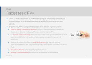 Thomas Moegli
๏ Défini au milieu des années 70’, IPv4 montre quelques limitations qui ne sont pas
trop étonnantes au vu du développement de la téléinformatique durant cette
période.
๏ En particulier, IPv4 a quelques faiblesses relatives dans les aspects suivants:
๏ Taille du champ d'adresse insuffisante au vu de la forte croissance du nombre de
réseaux et de stations. C’est aujourd’hui le problème majeur d’IPv4.
๏ La taille des tables de routage des routeurs qui ont la vision globale d’Internet ne peut
pas croître indéfiniment. Un système d'adressage encore plus hiérarchisé est
nécessaire.
๏ Absence de support de différentes qualités de service, par exemple pour les
applications en temps réel. (Ce problème est déjà sérieusement considéré dans le cas
IPv4).
๏ Sécurité insuffisante contre les attaques informatiques.
๏ Routage « relativement lent » en raison de la complexité de l'en-tête IPv4.
IPv6
Faiblesses d’IPv4
7
 