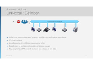 Thomas Moegli
๏ Utilisé pour communiquer avec les autres périphériques sur le même sous-réseau
๏ N’est pas routable
๏ Les adresses ne doivent être uniques que sur le lien
๏ Ces adresses ne sont pas incluses dans la table de routage
๏ Tout périphérique IPv6 possède au moins une adresse de lien-local
Adresses Link-local
Link-local : Définition
73
Communications Link-local
 