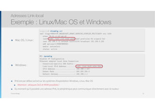 Thomas Moegli
๏ Mac OS / Linux :
Adresses Link-local
Exemple : Linux/Mac OS et Windows
74
moeglith$ ifconfig en0
en0: flags=8863<UP,BROADCAST,SMART,RUNNING,SIMPLEX,MULTICAST> mtu 1500
ether 78:31:c1:bf:ed:c8
inet6 fe80::7a31:c1ff:febf:edc8 %en0 prefixlen 64 scopeid 0x4
inet 192.168.0.12 netmask 0xffffff00 broadcast 192.168.0.255
nd6 options=1<PERFORMNUD>
media: autoselect
status: active
๏ Windows :
PC> ipconfig
Windows IP Configuration
Ethernet adapter Local Area Connection
Connection-specifix DNS Suffix :
Link-local IPv6 Address........: fe80::50a5:8a35:a5bb:66e1
IPv4 Address...................: 192.168.1.101
Subnet Mask....................: 255.255.255.0
Default Gateway................: 192.168.1.1
๏ IPv6 est par défaut activé sur les systèmes d’exploitation Windows, Linux, Mac OS
๏ Attention : attaques DoS et MitM possibles !
๏ Du moment qu’il possède une adresse IPv6, le périphérique peut communiquer directement avec le routeur
 