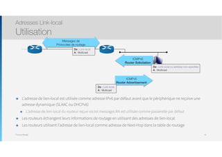 Thomas Moegli
๏ L’adresse de lien-local est utilisée comme adresse IPv6 par défaut avant que le périphérique ne reçoive une
adresse dynamique (SLAAC ou DHCPv6)
๏ L’adresse de lien-local du routeur reçue via les messages RA est utilisée comme passerelle par défaut
๏ Les routeurs échangent leurs informations de routage en utilisant des adresses de lien-local
๏ Les routeurs utilisent l’adresse de lien-local comme adresse de Next-Hop dans la table de routage
Adresses Link-local
Utilisation
75
Messages de
Protocoles de routage
ICMPv6
Router Solicitation
De : Link-local
A : Multicast
De : Link-local ou adresse non-spéciﬁée
A : Multicast
ICMPv6
Router Advertisement
De : Link-local
A : Multicast
 