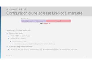 Thomas Moegli
Les adresses Link-local sont crées :
๏ Automatiquement :
๏ Préfixe FE80 - 10 premiers bits
๏ Identifiant de l’interface
๏ EUI-64 (Routeurs Cisco)
๏ 64 bits aléatoires (plusieurs systèmes d’exploitation comme Windows)
๏ Statique (configuration manuelle)
๏ Ne doit se faire que lorsque l’administrateur doit se souvenir de l’adresse d’un périphérique particulier
Adresses Link-local
Configuration d’une adresse Link-local manuelle
76
54 bits restants
/64
Interface ID1111 1110 10xx xxxx
FE80::Interface ID
10 premiers bits
 
