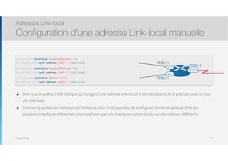 Thomas Moegli
๏ Bien que le préfixe FE80 indique qu’il s’agit d’une adresse link-local, il est nécessaire de le préciser avec le mot-
clé link-local
๏ Comme la portée de l’adresse est limitée au lien, il est possible de configurer la même adresse IPv6 sur
plusieurs interfaces différentes à la condition que ces interfaces soient situés sur des réseaux différents.
Adresses Link-local
Configuration d’une adresse Link-local manuelle
77
R1(config)# interface GigabitEthernet 0/1
R1(config-if)# ipv6 address fe80::1 link-local
R1(config)# interface GigabitEthernet 0/2
R1(config-if)# ipv6 address fe80::1 link-local
R1(config)# interface Serial 0/0/0
R1(config-if)# ipv6 address fe80::1 link-local
S0/0/0
G0/2
G0/1
FE80::1
FE80::1
FE80::1
link-local
 